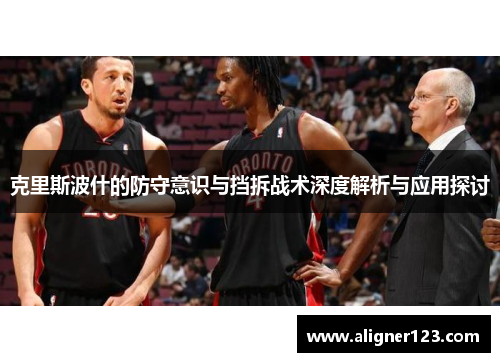克里斯波什的防守意识与挡拆战术深度解析与应用探讨
