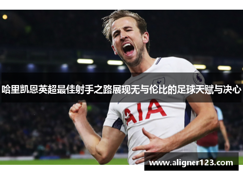 哈里凯恩英超最佳射手之路展现无与伦比的足球天赋与决心