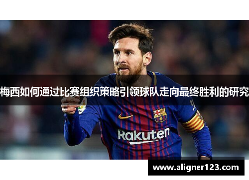 梅西如何通过比赛组织策略引领球队走向最终胜利的研究