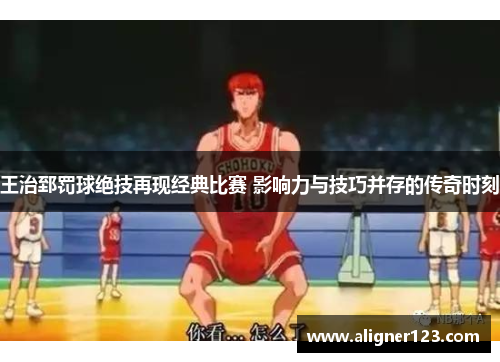 王治郅罚球绝技再现经典比赛 影响力与技巧并存的传奇时刻