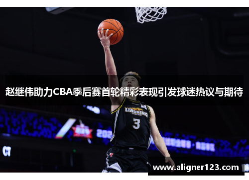 赵继伟助力CBA季后赛首轮精彩表现引发球迷热议与期待