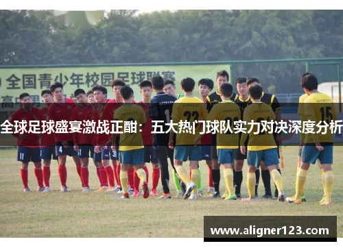 全球足球盛宴激战正酣：五大热门球队实力对决深度分析