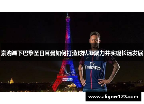 豪购潮下巴黎圣日耳曼如何打造球队凝聚力并实现长远发展