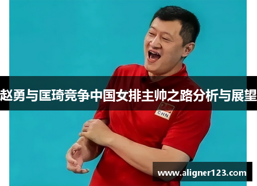 赵勇与匡琦竞争中国女排主帅之路分析与展望 赵勇与匡琦竞争中国女排主帅之路分析与展望