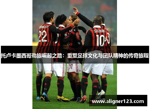 托卢卡墨西哥劲旅崛起之路：重塑足球文化与团队精神的传奇旅程