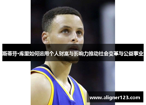 斯蒂芬·库里如何运用个人财富与影响力推动社会变革与公益事业