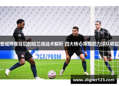 曼城辉煌背后的哈兰德战术解析 四大核心策略助力球队崛起