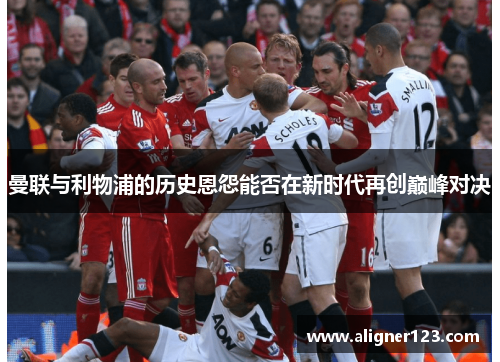 曼联与利物浦的历史恩怨能否在新时代再创巅峰对决