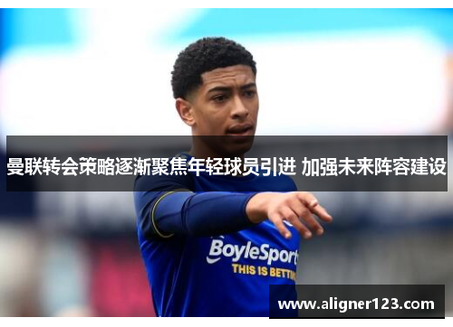 曼联转会策略逐渐聚焦年轻球员引进 加强未来阵容建设
