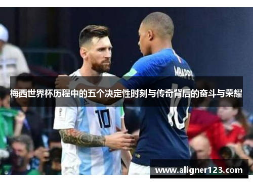 梅西世界杯历程中的五个决定性时刻与传奇背后的奋斗与荣耀