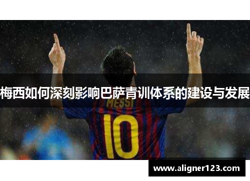 梅西如何深刻影响巴萨青训体系的建设与发展 梅西如何深刻影响巴萨青训体系的建设与发展