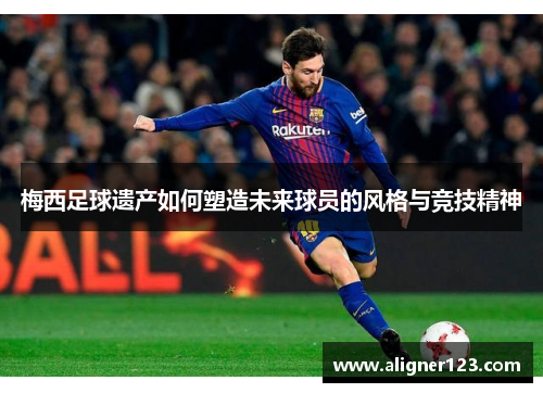 梅西足球遗产如何塑造未来球员的风格与竞技精神