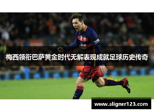 梅西领衔巴萨黄金时代无解表现成就足球历史传奇